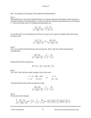 Calculus II
Hint : Pay attention to the degree of the numerator and denominator!
Step 1
Remember that we can only do partial fractions on a rational expression if the degree of the numerator is
less than the degree of the denominator. In this case both the numerator and denominator are both degree
2. This can be easily seen if we multiply the denominator out.
( )( )
2 2
2
6 3 6 3
2 4 2 8
x x x x
x x x x
− −
=
− + + −
So, the first step is to do long division (we’ll leave it up to you to check our Algebra skills for the long
division) to get,
( )( ) ( )( )
2
6 3 48 15
6
2 4 2 4
x x x
x x x x
− −
= +
− + − +
Step 2
Now we can do the partial fractions on the second term. Here is the form of the partial fraction
decomposition.
( )( )
48 15
2 4 2 4
x A B
x x x x
−
= +
− + − +
Setting the numerators equal gives,
( ) ( )48 15 4 2x A x B x− = + + −
Step 3
The “trick” will work here easily enough so here is that work.
4: 108 6 3
2: 18 6 18
x B A
x A B
=− =− =
⇒
= = = −
The partial fraction form of the second term is then,
( )( )
48 15 3 18
2 4 2 4
x
x x x x
−
= −
− + − +
Step 4
We can now do the integral.
( )( )
2
6 3 3 18
6 6 3ln 2 18ln 4
2 4 2 4
x x
dx dx x x x c
x x x x
−
= + − = + − − + +
− + − +
⌠ ⌠
 ⌡⌡
© 2007 Paul Dawkins 56 http://tutorial.math.lamar.edu/terms.aspx
 