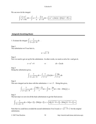 Calculus II
We can now do the integral.
4 832
2 29 9 831 2
2 9 183 2
2
ln ln 9
9 9
ww
dw w dw w w w c
w w w w
+
= + − = + − + +
+ +
⌠ ⌠

⌡⌡
Integrals Involving Roots
1. Evaluate the integral
7
2 4
dx
x+ −
⌠

⌡
.
Step 1
The substitution we’ll use here is,
4u x= −
Step 2
Now we need to get set up for the substitution. In other words, we need so solve for x and get dx.
2
4 2x u dx u du=+ ⇒ =
Step 3
Doing the substitution gives,
( )
7 7 14
2
2 22 4
u
dx u du du
u ux
= =
+ ++ −
⌠ ⌠ ⌠
 
⌡ ⌡⌡
Step 4
This new integral can be done with the substitution 2v u= + . Doing this gives,
( )14 27 28
14 14 28ln
2 4
v
dx dv dv v v c
v vx
−
= = − = − +
+ −
⌠⌠ ⌠
 
⌡⌡ ⌡
Step 5
The last step is to now do all the back substitutions to get the final answer.
( ) ( )7
14 2 28ln 2 14 4 2 28ln 4 2
2 4
dx u u c x x c
x
= + − + += − + − − + +
+ −
⌠

⌡
Note that we could have avoided the second substitution if we’d used 4 2u x= − + for the original
substitution.
© 2007 Paul Dawkins 58 http://tutorial.math.lamar.edu/terms.aspx
 
