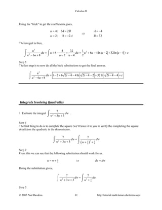 Calculus II
Using the “trick” to get the coefficients gives,
4: 64 2 4
2: 8 2 32
u B A
u A B
= = = −
⇒
==− =
The integral is then,
3
2
2
4 32 1
6 6 4ln 2 32ln 4
6 8 2 4 2
u
du u du u u u u c
u u u u
= + − + = + − − + − +
− + − −
⌠ ⌠

⌡⌡
Step 5
The last step is to now do all the back substitutions to get the final answer.
3
2
2 6 2 4 4ln 2 4 2 32ln 2 4 4
6 8
u
du t t t t c
u u
= − + − − − − + − − +
− +
⌠

⌡
Integrals Involving Quadratics
1. Evaluate the integral 2
7
3 3
dw
w w+ +
⌠

⌡
.
Step 1
The first thing to do is to complete the square (we’ll leave it to you to verify the completing the square
details) on the quadratic in the denominator.
( )
22 3 3
2 4
7 7
3 3
dw dw
w w w
=
+ + + +
⌠⌠
 ⌡ ⌡
Step 2
From this we can see that the following substitution should work for us.
3
2u w du dw=+ ⇒ =
Doing the substitution gives,
2 2 3
4
7 7
3 3
dw du
w w u
=
+ + +
⌠⌠
 
⌡ ⌡
Step 3
© 2007 Paul Dawkins 61 http://tutorial.math.lamar.edu/terms.aspx
 