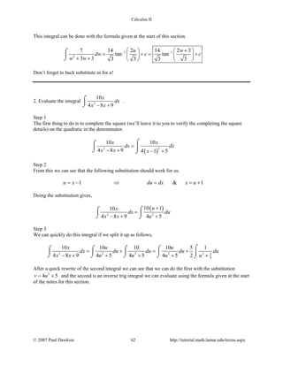 Calculus II
This integral can be done with the formula given at the start of this section.
1 1
2
7 14 2 14 2 3
tan tan
3 3 3 3 3 3
u w
dw c c
w w
− − +   
= += +   + +    
⌠

⌡
Don’t forget to back substitute in for u!
2. Evaluate the integral 2
10
4 8 9
x
dx
x x− +
⌠

⌡
.
Step 1
The first thing to do is to complete the square (we’ll leave it to you to verify the completing the square
details) on the quadratic in the denominator.
( )
22
10 10
4 8 9 4 1 5
x x
dx dx
x x x
=
− + − +
⌠⌠
 ⌡ ⌡
Step 2
From this we can see that the following substitution should work for us.
1 & 1u x du dx x u=− ⇒ = =+
Doing the substitution gives,
( )
2 2
10 110
4 8 9 4 5
ux
dx du
x x u
+
=
− + +
⌠⌠
 
⌡ ⌡
Step 3
We can quickly do this integral if we split it up as follows,
2 2 2 2 2 5
4
10 10 10 10 5 1
4 8 9 4 5 4 5 4 5 2
x u u
dx du du du du
x x u u u u
= + = +
− + + + + +
⌠⌠ ⌠ ⌠ ⌠
    
⌡ ⌡ ⌡ ⌡ ⌡
After a quick rewrite of the second integral we can see that we can do the first with the substitution
2
4 5v u= + and the second is an inverse trig integral we can evaluate using the formula given at the start
of the notes for this section.
© 2007 Paul Dawkins 62 http://tutorial.math.lamar.edu/terms.aspx
 