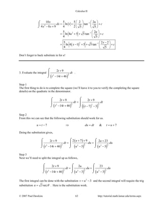 Calculus II
( )
1
2
2 1
2 1
10 5 5 2 2
ln tan
4 8 9 4 2 5 5
5 2
ln 4 5 5 tan
4 5
5 2 2
ln 4 1 5 5 tan
4 5
x u
dx v c
x x
u
u c
x
x c
−
−
−
   
=+ +   − +    
 
= + + + 
 
− 
= − + + + 
 
⌠

⌡
Don’t forget to back substitute in for u!
3. Evaluate the integral
( )
5
22
2 9
14 46
t
dt
t t
+
− +
⌠

⌡
.
Step 1
The first thing to do is to complete the square (we’ll leave it to you to verify the completing the square
details) on the quadratic in the denominator.
( ) ( )( )
5 5
2 22 2
2 9 2 9
14 46 7 3
t t
dt dt
t t t
+ +
=
− + − −
⌠⌠
 
⌡ ⌡
Step 2
From this we can see that the following substitution should work for us.
7 & 7u t du dt t u=− ⇒ ==+
Doing the substitution gives,
( )
( )
( ) ( )
5 5 5
2 2 22 2 2
2 7 92 9 2 23
14 46 3 3
ut u
dt du du
t t u u
+ ++ +
= =
− + − −
⌠⌠ ⌠
  
⌡ ⌡⌡
Step 3
Next we’ll need to split the integral up as follows,
( ) ( ) ( )
5 5 5
2 2 22 2 2
2 9 2 23
14 46 3 3
t u
dt du du
t t u u
+
= +
− + − −
⌠ ⌠ ⌠
    
⌡ ⌡ ⌡
The first integral can be done with the substitution 2
3v u= − and the second integral will require the trig
substitution 3secu θ= . Here is the substitution work.
© 2007 Paul Dawkins 63 http://tutorial.math.lamar.edu/terms.aspx
 