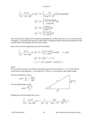 Calculus II
( ) ( )
( )
( )
5
2
5 5
2 2
5
2
5
2
5
2
5
2
2 2
2
4
3
4
2 9 23
3sec tan
14 46 3sec 3
23 3sec tan
3tan
23sec
9tan
23 cos
9 sin
t
dt v dv d
t t
v dv d
v dv d
v dv d
θ θ θ
θ
θ θ
θ
θ
θ
θ
θ
θ
θ
θ
−
−
−
−
+
= +
− + −
= +
= +
= +
⌠ ⌠
  
⌡ ⌡
⌠


⌡
⌠

⌡
⌠

⌡
∫
∫
∫
∫
Now, for the second integral, don’t forget the manipulations we often need to do so we can do these kinds
of integrals. If you need some practice on these kinds of integrals go back to the practice problems for the
second section of this chapter and work some of them.
Here is the rest of the integration process for this problem.
( )
( ) ( )
5
2
5
2
5
2
3
2
2
4
2
4 223
9
3 1232 1
3 9 3
2 9 23 1 sin
cos sin
9 sin14 46
sin sin
t
dt v dv d w
t t
v dv w w dw
v c
θ
θ θ θ
θ
θ θ
−
− − −
− −−
+ −
=+ =
− +
= + −
 =− + − + +
 
⌠ ⌠
 ⌡⌡
∫
∫ ∫
Step 4
We now need to do quite a bit of back substitution to get the answer back into t’s. Let’s start with the
result of the second integration. Converting the θ ’s back to u’s will require a quick right triangle.
From the substitution we have,
hyp
sec
adj3
u
θ
 
= = 
 
From the right triangle we get,
2
3
sin
u
u
θ
−
=
Plugging this into the integral above gives,
( ) ( ) ( )
5 3 3
2 2 2
3
22 2 2
2 9 2 23 23
9 314 46 3 3 27 3
t u u
dt c
ut t u u
+
=− − + +
−− + − −
⌠

⌡
© 2007 Paul Dawkins 64 http://tutorial.math.lamar.edu/terms.aspx
 
