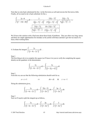 Calculus II
Note that we also back substituted for the v in the first term as well and rewrote the first term a little.
Finally, all we need to do is back substitute for the u.
( ) ( )( )
( )
( )( )
( )
( )
( )
( )
( )
( )( )
5 3 3
2 2 2
3
2
3
22 2 2
3
2 2
23 7 23 72 9 2
9 7 314 46 3 7 3 27 7 3
23 7 18 23 7
9 7 3 27 7 3
t tt
dt c
tt t t t
t t
c
t t
− −+
=− − + +
− −− + − − − −
− + −
= − +
− − − −
⌠

⌡
We’ll leave this solution with a final note about these kinds of problems. They are often very long, messy
and there are ample opportunities for mistakes so be careful with these and don’t get into too much of a
hurry when working them.
4. Evaluate the integral
( )
22
3
1 4 2
z
dz
z z− −
⌠

⌡
.
Step 1
The first thing to do is to complete the square (we’ll leave it to you to verify the completing the square
details) on the quadratic in the denominator.
( ) ( )( )
2 22 2
3 3
1 4 2 3 2 1
z z
dz dz
z z z
=
− − − +
⌠⌠
 
⌡ ⌡
Step 2
From this we can see that the following substitution should work for us.
1 & 1u z du dz z u=+ ⇒ = =−
Doing the substitution gives,
( )
( )
( ) ( )
2 2 22 2 2
3 13 3 3
1 4 2 3 2 3 2
uz u
dz du du
z z u u
− −
= =
− − − −
⌠⌠ ⌠
 
⌡ ⌡⌡
Step 3
Next we’ll need to split the integral up as follows,
( ) ( ) ( )
2 2 22 2 2
3 3 3
1 4 2 3 2 3 2
z u
dz du du
z z u u
= −
− − − −
⌠ ⌠ ⌠
  
⌡ ⌡ ⌡
© 2007 Paul Dawkins 65 http://tutorial.math.lamar.edu/terms.aspx
 