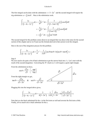 Calculus II
The first integral can be done with the substitution 2
3 2v u= − and the second integral will require the
trig substitution 3
2
sinu θ= . Here is the substitution work.
( ) ( )
( )
( )
( )
2 3
2 2 22 2
2 3
2 22
2 33 1
4 6
3 3 3
cos
41 4 2 3 3sin
3 3
cos
4 3cos
sec
z
dz v dv d
z z
v dv d
v dv d
θ θ
θ
θ θ
θ
θ θ
−
−
−
=− −
− − −
=− −
=− −
⌠ ⌠
 
⌡ ⌡
⌠

⌡
∫
∫
∫ ∫
The second integral for this problem comes down to an integral that was done in the notes for the second
section of this chapter and so we’ll just use the formula derived in that section to do this integral.
Here is the rest of the integration process for this problem.
( )
1
22
3 3 1
sec tan ln sec tan
4 2 61 4 2
z
dz v c
z z
θ θ θ θ−
= −  + +  + 
− −
⌠

⌡
Step 4
We now need to do quite a bit of back substitution to get the answer back into z’s. Let’s start with the
result of the second integration. Converting the θ ’s back to u’s will require a quick right triangle.
From the substitution we have,
2 opp
sin
hyp3
u
θ
 
= = 
 
From the right triangle we get,
2 2
2 3
tan & sec
3 2 3 2
u
u u
θ θ=
− −
Plugging this into the integral above gives,
( ) ( )2 22 22
3 3 1 6 3 2
ln
3 24 3 2 2 6 3 21 4 2
z u u
dz c
uu uz z
 +
= − + + 
−− − − −  
⌠

⌡
Note that we also back substituted for the v in the first term as well and rewrote the first term a little.
Finally, all we need to do is back substitute for the u.
© 2007 Paul Dawkins 66 http://tutorial.math.lamar.edu/terms.aspx
 