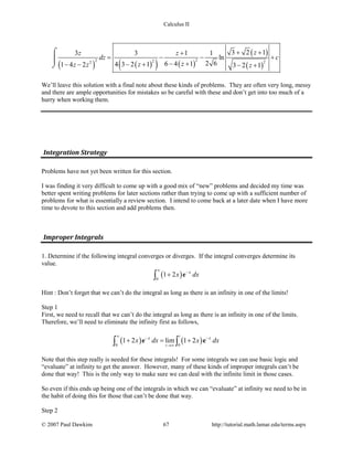 Calculus II
( ) ( )( ) ( )
( )
( )
2 22 22
3 2 13 3 1 1
ln
2 66 4 14 3 2 11 4 2 3 2 1
zz z
dz c
zzz z z
+ ++
= − − +
− +− +− − − +
⌠

⌡
We’ll leave this solution with a final note about these kinds of problems. They are often very long, messy
and there are ample opportunities for mistakes so be careful with these and don’t get into too much of a
hurry when working them.
Integration Strategy
Problems have not yet been written for this section.
I was finding it very difficult to come up with a good mix of “new” problems and decided my time was
better spent writing problems for later sections rather than trying to come up with a sufficient number of
problems for what is essentially a review section. I intend to come back at a later date when I have more
time to devote to this section and add problems then.
Improper Integrals
1. Determine if the following integral converges or diverges. If the integral converges determine its
value.
( )0
1 2 x
x dx
∞
−
+∫ e
Hint : Don’t forget that we can’t do the integral as long as there is an infinity in one of the limits!
Step 1
First, we need to recall that we can’t do the integral as long as there is an infinity in one of the limits.
Therefore, we’ll need to eliminate the infinity first as follows,
( ) ( )0 0
1 2 lim 1 2
t
t
x x
x dx x dx
∞
− −
→∞
+ = +∫ ∫e e
Note that this step really is needed for these integrals! For some integrals we can use basic logic and
“evaluate” at infinity to get the answer. However, many of these kinds of improper integrals can’t be
done that way! This is the only way to make sure we can deal with the infinite limit in those cases.
So even if this ends up being one of the integrals in which we can “evaluate” at infinity we need to be in
the habit of doing this for those that can’t be done that way.
Step 2
© 2007 Paul Dawkins 67 http://tutorial.math.lamar.edu/terms.aspx
 