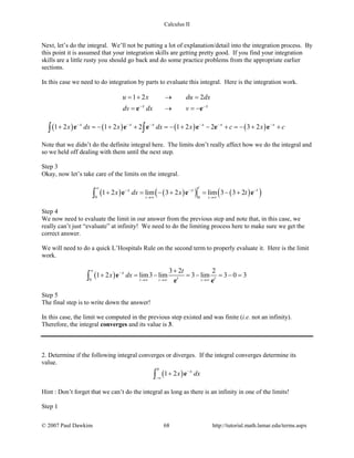 Calculus II
Next, let’s do the integral. We’ll not be putting a lot of explanation/detail into the integration process. By
this point it is assumed that your integration skills are getting pretty good. If you find your integration
skills are a little rusty you should go back and do some practice problems from the appropriate earlier
sections.
In this case we need to do integration by parts to evaluate this integral. Here is the integration work.
1 2 2
x x
u x du dx
dv dx v− −
=+ → =
= → =−e e
( ) ( ) ( ) ( )1 2 1 2 2 1 2 2 3 2x x x x x x
x dx x dx x c x c− − − − − −
+ =− + + =− + − + =− + +∫ ∫e e e e e e
Note that we didn’t do the definite integral here. The limits don’t really affect how we do the integral and
so we held off dealing with them until the next step.
Step 3
Okay, now let’s take care of the limits on the integral.
( ) ( )( ) ( )( )0 0
1 2 lim 3 2 lim 3 3 2
t t
t
x x t
x dx x t
∞
− − −
→∞ →∞
+ = − + = − +∫ e e e
Step 4
We now need to evaluate the limit in our answer from the previous step and note that, in this case, we
really can’t just “evaluate” at infinity! We need to do the limiting process here to make sure we get the
correct answer.
We will need to do a quick L’Hospitals Rule on the second term to properly evaluate it. Here is the limit
work.
( )0
3 2 2
1 2 lim3 lim 3 lim 3 0 3
t t t
x
t t
t
x dx
∞
−
→∞ →∞ →∞
+
+ = − = − = − =∫ e
e e
Step 5
The final step is to write down the answer!
In this case, the limit we computed in the previous step existed and was finite (i.e. not an infinity).
Therefore, the integral converges and its value is 3.
2. Determine if the following integral converges or diverges. If the integral converges determine its
value.
( )
0
1 2 x
x dx−
−∞
+∫ e
Hint : Don’t forget that we can’t do the integral as long as there is an infinity in one of the limits!
Step 1
© 2007 Paul Dawkins 68 http://tutorial.math.lamar.edu/terms.aspx
 