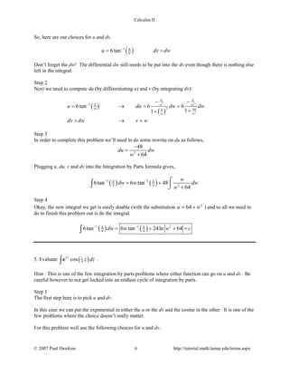 Calculus II
So, here are our choices for u and dv.
( )1 8
6tan wu dv dw−
= =
Don’t forget the dw! The differential dw still needs to be put into the dv even though there is nothing else
left in the integral.
Step 2
Next we need to compute du (by differentiating u) and v (by integrating dv).
( )
( )
2 2
2
8 8
1 8
2 648
6tan 6 6
11
w w
ww
wu du dw dw
dv dw v w
−
− −
= → = =
++
= →=
Step 3
In order to complete this problem we’ll need to do some rewrite on du as follows,
2
48
64
du dw
w
−
=
+
Plugging u, du, v and dv into the Integration by Parts formula gives,
( ) ( )1 18 8
2
6tan 6 tan 48
64w w
w
dw w dw
w
− −
= +
+
⌠

⌡∫
Step 4
Okay, the new integral we get is easily doable (with the substitution 2
64u w= + ) and so all we need to
do to finish this problem out is do the integral.
( ) ( )1 1 28 8
6tan 6 tan 24ln 64w wdw w w c− −
= + + +∫
5. Evaluate ( )2 1
4cosz
z dz∫e .
Hint : This is one of the few integration by parts problems where either function can go on u and dv. Be
careful however to not get locked into an endless cycle of integration by parts.
Step 1
The first step here is to pick u and dv.
In this case we can put the exponential in either the u or the dv and the cosine in the other. It is one of the
few problems where the choice doesn’t really matter.
For this problem well use the following choices for u and dv.
© 2007 Paul Dawkins 6 http://tutorial.math.lamar.edu/terms.aspx
 
