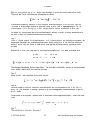 Calculus II
First, we need to recall that we can’t do the integral as long as there is an infinity in one of the limits.
Therefore, we’ll need to eliminate the infinity first as follows,
( ) ( )
0 0
1 2 lim 1 2
tt
x x
x dx x dx− −
−∞ →−∞
+ = +∫ ∫e e
Note that this step really is needed for these integrals! For some integrals we can use basic logic and
“evaluate” at infinity to get the answer. However, many of these kinds of improper integrals can’t be
done that way! This is the only way to make sure we can deal with the infinite limit in those cases.
So even if this ends up being one of the integrals in which we can “evaluate” at infinity we need to be in
the habit of doing this for those that can’t be done that way.
Step 2
Next, let’s do the integral. We’ll not be putting a lot of explanation/detail into the integration process. By
this point it is assumed that your integration skills are getting pretty good. If you find your integration
skills are a little rusty you should go back and do some practice problems from the appropriate earlier
sections.
In this case we need to do integration by parts to evaluate this integral. Here is the integration work.
1 2 2
x x
u x du dx
dv dx v− −
=+ → =
= → =−e e
( ) ( ) ( ) ( )1 2 1 2 2 1 2 2 3 2x x x x x x
x dx x dx x c x c− − − − − −
+ =− + + =− + − + =− + +∫ ∫e e e e e e
Note that we didn’t do the definite integral here. The limits don’t really affect how we do the integral and
so we held off dealing with them until the next step.
Step 3
Okay, now let’s take care of the limits on the integral.
( ) ( )( ) ( )( )
00
1 2 lim 3 2 lim 3 2 3
t tt
x x t
x dx x t− − −
−∞ → −∞ →−∞
+ = − + = + −∫ e e e
Step 4
We now need to evaluate the limit in our answer from the previous step and note that, in this case, we
really can’t just “evaluate” at infinity! We need to do the limiting process here to make sure we get the
correct answer.
We will need to do a quick L’Hospitals Rule on the second term to properly evaluate it. Here is the limit
work.
( )
0 3 2 2
1 2 lim lim3 lim 3 3
t t t
x
t t
t
x dx−
−∞ →−∞ →∞ →−∞
+
+ = − = − =∞ − =∞∫ e
e e
Step 5
The final step is to write down the answer!
© 2007 Paul Dawkins 69 http://tutorial.math.lamar.edu/terms.aspx
 