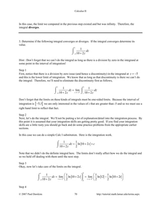 Calculus II
In this case, the limit we computed in the previous step existed and but was infinity. Therefore, the
integral diverges.
3. Determine if the following integral converges or diverges. If the integral converges determine its
value.
1
5
1
10 2
dz
z− +
⌠

⌡
Hint : Don’t forget that we can’t do the integral as long as there is a division by zero in the integrand at
some point in the interval of integration!
Step 1
First, notice that there is a division by zero issue (and hence a discontinuity) in the integrand at 5z = −
and this is the lower limit of integration. We know that as long as that discontinuity is there we can’t do
the integral. Therefore, we’ll need to eliminate the discontinuity first as follows,
1 1
55
1 1
lim
10 2 10 2t t
dz dz
z z+
→−−
=
+ +
⌠ ⌠
 
⌡ ⌡
Don’t forget that the limits on these kinds of integrals must be one-sided limits. Because the interval of
integration is [ ]5,1− we are only interested in the values of z that are greater than -5 and so we must use a
right hand limit to reflect that fact.
Step 2
Next, let’s do the integral. We’ll not be putting a lot of explanation/detail into the integration process. By
this point it is assumed that your integration skills are getting pretty good. If you find your integration
skills are a little rusty you should go back and do some practice problems from the appropriate earlier
sections.
In this case we can do a simple Calc I substitution. Here is the integration work.
1 1
ln 10 2
10 2 2
dz z c
z
= + +
+
⌠

⌡
Note that we didn’t do the definite integral here. The limits don’t really affect how we do the integral and
so we held off dealing with them until the next step.
Step 3
Okay, now let’s take care of the limits on the integral.
11
5 55
1 1 1 1
lim ln 10 2 lim ln 12 ln 10 2
10 2 2 2 2t t
t
dz z t
z + +
→− →−−
   
= += − +   
+    
⌠

⌡
Step 4
© 2007 Paul Dawkins 70 http://tutorial.math.lamar.edu/terms.aspx
 