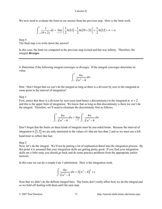Calculus II
We now need to evaluate the limit in our answer from the previous step. Here is the limit work.
1
55
1 1 1 1
lim ln 12 ln 10 2 ln 12
10 2 2 2 2t
dz t
z +
→−−
 
= − + = + ∞ = ∞ 
+  
⌠

⌡
Step 5
The final step is to write down the answer!
In this case, the limit we computed in the previous step existed and but was infinity. Therefore, the
integral diverges.
4. Determine if the following integral converges or diverges. If the integral converges determine its
value.
2
3 2
1
4
4
w
dw
w −
⌠

⌡
Hint : Don’t forget that we can’t do the integral as long as there is a division by zero in the integrand at
some point in the interval of integration!
Step 1
First, notice that there is a division by zero issue (and hence a discontinuity) in the integrand at 2w =
and this is the upper limit of integration. We know that as long as that discontinuity is there we can’t do
the integral. Therefore, we’ll need to eliminate the discontinuity first as follows,
2
3 32 22
1 1
4 4
lim
4 4
t
t
w w
dw dw
w w
−
→
=
− −
⌠ ⌠
 
⌡ ⌡
Don’t forget that the limits on these kinds of integrals must be one-sided limits. Because the interval of
integration is [ ]1,2 we are only interested in the values of t that are less than 2 and so we must use a left
hand limit to reflect that fact.
Step 2
Next, let’s do the integral. We’ll not be putting a lot of explanation/detail into the integration process. By
this point it is assumed that your integration skills are getting pretty good. If you find your integration
skills are a little rusty you should go back and do some practice problems from the appropriate earlier
sections.
In this case we can do a simple Calc I substitution. Here is the integration work.
( )
2
32
3 2
4
3 4
4
w
dw w c
w
= − +
−
⌠

⌡
Note that we didn’t do the definite integral here. The limits don’t really affect how we do the integral and
so we held off dealing with them until the next step.
© 2007 Paul Dawkins 71 http://tutorial.math.lamar.edu/terms.aspx
 