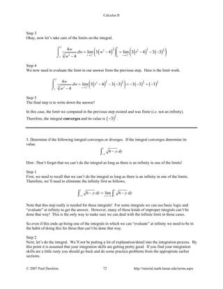 Calculus II
Step 3
Okay, now let’s take care of the limits on the integral.
( )( ) ( ) ( )( )
2 2 2
3 3 3
2
2 2
3 2 2 2
11
4
lim 3 4 lim 3 4 3 3
4
t
t t
w
dw w t
w
− −
→ →
= − = − − −
−
⌠

⌡
Step 4
We now need to evaluate the limit in our answer from the previous step. Here is the limit work.
( ) ( )( ) ( ) ( )
2 52 2
3 3 3 3
2
2
3 2 2
1
4
lim 3 4 3 3 3 3 3
4 t
w
dw t
w
−
→
= − − − =− − =−
−
⌠

⌡
Step 5
The final step is to write down the answer!
In this case, the limit we computed in the previous step existed and was finite (i.e. not an infinity).
Therefore, the integral converges and its value is ( )
5
3
3− .
5. Determine if the following integral converges or diverges. If the integral converges determine its
value.
1
6 y dy
−∞
−∫
Hint : Don’t forget that we can’t do the integral as long as there is an infinity in one of the limits!
Step 1
First, we need to recall that we can’t do the integral as long as there is an infinity in one of the limits.
Therefore, we’ll need to eliminate the infinity first as follows,
1 1
6 lim 6
tt
y dy y dy
−∞ →−∞
− = −∫ ∫
Note that this step really is needed for these integrals! For some integrals we can use basic logic and
“evaluate” at infinity to get the answer. However, many of these kinds of improper integrals can’t be
done that way! This is the only way to make sure we can deal with the infinite limit in those cases.
So even if this ends up being one of the integrals in which we can “evaluate” at infinity we need to be in
the habit of doing this for those that can’t be done that way.
Step 2
Next, let’s do the integral. We’ll not be putting a lot of explanation/detail into the integration process. By
this point it is assumed that your integration skills are getting pretty good. If you find your integration
skills are a little rusty you should go back and do some practice problems from the appropriate earlier
sections.
© 2007 Paul Dawkins 72 http://tutorial.math.lamar.edu/terms.aspx
 