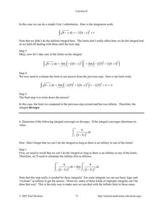 Calculus II
In this case we can do a simple Calc I substitution. Here is the integration work.
( )
3
22
36 6y dy y c− =− − +∫
Note that we didn’t do the definite integral here. The limits don’t really affect how we do the integral and
so we held off dealing with them until the next step.
Step 3
Okay, now let’s take care of the limits on the integral.
( )( ) ( ) ( )( )3 3 3
2 2 2
1
2 2 2
3 3 36 lim 6 lim 5 6
t tt
y dy y t
→ −∞ →−∞
− = − − = − + −∫
Step 4
We now need to evaluate the limit in our answer from the previous step. Here is the limit work.
( ) ( )( ) ( )
3 3 3
2 2 22 2 2
3 3 36 lim 5 6 5
t
y dy t
→−∞
− =− + − =− + ∞ =∞∫
Step 5
The final step is to write down the answer!
In this case, the limit we computed in the previous step existed and but was infinity. Therefore, the
integral diverges.
6. Determine if the following integral converges or diverges. If the integral converges determine its
value.
( )
4
2
9
1 3
dz
z
∞
−
⌠

⌡
Hint : Don’t forget that we can’t do the integral as long as there is an infinity in one of the limits!
Step 1
First, we need to recall that we can’t do the integral as long as there is an infinity in one of the limits.
Therefore, we’ll need to eliminate the infinity first as follows,
( ) ( )
4 4
2 2
9 9
lim
1 3 1 3
t
t
dz dz
z z
∞
→∞
=
− −
⌠ ⌠
 
⌡ ⌡
Note that this step really is needed for these integrals! For some integrals we can use basic logic and
“evaluate” at infinity to get the answer. However, many of these kinds of improper integrals can’t be
done that way! This is the only way to make sure we can deal with the infinite limit in those cases.
© 2007 Paul Dawkins 73 http://tutorial.math.lamar.edu/terms.aspx
 