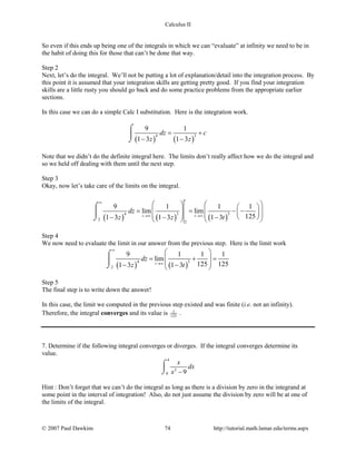 Calculus II
So even if this ends up being one of the integrals in which we can “evaluate” at infinity we need to be in
the habit of doing this for those that can’t be done that way.
Step 2
Next, let’s do the integral. We’ll not be putting a lot of explanation/detail into the integration process. By
this point it is assumed that your integration skills are getting pretty good. If you find your integration
skills are a little rusty you should go back and do some practice problems from the appropriate earlier
sections.
In this case we can do a simple Calc I substitution. Here is the integration work.
( ) ( )
4 3
9 1
1 3 1 3
dz c
z z
= +
− −
⌠

⌡
Note that we didn’t do the definite integral here. The limits don’t really affect how we do the integral and
so we held off dealing with them until the next step.
Step 3
Okay, now let’s take care of the limits on the integral.
( ) ( ) ( )
4 3 3
2
2
9 1 1 1
lim lim
1251 3 1 3 1 3
t
t t
dz
z z t
∞
→∞ →∞
    
= = − −        − − −   
⌠

⌡
Step 4
We now need to evaluate the limit in our answer from the previous step. Here is the limit work
( ) ( )
4 3
2
9 1 1 1
lim
125 1251 3 1 3t
dz
z t
∞
→∞
 
= += 
 − − 
⌠

⌡
Step 5
The final step is to write down the answer!
In this case, the limit we computed in the previous step existed and was finite (i.e. not an infinity).
Therefore, the integral converges and its value is 1
125
.
7. Determine if the following integral converges or diverges. If the integral converges determine its
value.
4
2
0 9
x
dx
x −
⌠

⌡
Hint : Don’t forget that we can’t do the integral as long as there is a division by zero in the integrand at
some point in the interval of integration! Also, do not just assume the division by zero will be at one of
the limits of the integral.
© 2007 Paul Dawkins 74 http://tutorial.math.lamar.edu/terms.aspx
 