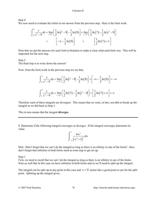 Calculus II
Step 4
We now need to evaluate the limits in our answer from the previous step. Here is the limit work.
( ) ( )
( ) ( )
4
2 2
2
3 30
1 1 1 1
lim ln 9 ln 9 lim ln 7 ln 9
9 2 2 2 2
1 1
ln 9 ln 7
2 2
t s
x
dx t s
x − +
→ →
   
= − − + − −   
−    
   
= −∞ − + + ∞      
⌠

⌡
Note that we put the answers for each limit in brackets to make it clear what each limit was. This will be
important for the next step.
Step 5
The final step is to write down the answer!
Now, from the limit work in the previous step we see that,
( ) ( )
( ) ( )
3
2
2
30
4
2
2
33
1 1 1
lim ln 9 ln 9 ln 9
9 2 2 2
1 1 1
lim ln 7 ln 9 ln 7
9 2 2 2
t
s
x
dx t
x
x
dx s
x
−
+
→
→
   
= − − = −∞ − = −∞   −    
   
= − − = + ∞ = ∞   −    
⌠

⌡
⌠

⌡
Therefore each of these integrals are divergent. This means that we were, in fact, not able to break up the
integral as we did back in Step 1.
This in turn means that the integral diverges.
8. Determine if the following integral converges or diverges. If the integral converges determine its
value.
( )
3
24
6
1
w
dw
w
∞
−∞ +
⌠

⌡
Hint : Don’t forget that we can’t do the integral as long as there is an infinity in one of the limits! Also,
don’t forget that infinities in both limits need as extra step to get set up.
Step 1
First, we need to recall that we can’t do the integral as long as there is an infinity in one of the limits.
Note as well that in this case we have infinities in both limits and so we’ll need to split up the integral.
The integral can be split up at any point in this case and 0w = seems like a good point to use for the split
point. Splitting up the integral gives,
© 2007 Paul Dawkins 76 http://tutorial.math.lamar.edu/terms.aspx
 