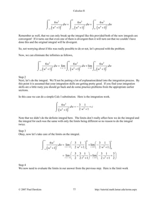 Calculus II
( ) ( ) ( )
0
3 3 3
2 2 24 4 4
0
6 6 6
1 1 1
w w w
dw dw dw
w w w
∞ ∞
−∞ −∞
= +
+ + +
⌠ ⌠ ⌠
    
⌡ ⌡ ⌡
Remember as well, that we can only break up the integral like this provided both of the new integrals are
convergent! If it turns out that even one of them is divergent then it will turn out that we couldn’t have
done this and the original integral will be divergent.
So, not worrying about if this was really possible to do or not, let’s proceed with the problem.
Now, we can eliminate the infinities as follows,
( ) ( ) ( )
0
3 3 3
2 2 24 4 4
0
6 6 6
lim lim
1 1 1
s
t s
t
w w w
dw dw dw
w w w
∞
→ −∞ →∞
−∞
= +
+ + +
⌠ ⌠ ⌠
    
⌡ ⌡ ⌡
Step 2
Next, let’s do the integral. We’ll not be putting a lot of explanation/detail into the integration process. By
this point it is assumed that your integration skills are getting pretty good. If you find your integration
skills are a little rusty you should go back and do some practice problems from the appropriate earlier
sections.
In this case we can do a simple Calc I substitution. Here is the integration work.
( )
3
2 44
6 3 1
2 11
w
dw c
ww
=− +
++
⌠

⌡
Note that we didn’t do the definite integral here. The limits don’t really affect how we do the integral and
the integral for each was the same with only the limits being different so no reason to do the integral
twice.
Step 3
Okay, now let’s take care of the limits on the integral.
( )
03
2 4 44
0
4 4
6 3 1 3 1
lim lim
2 1 2 11
3 3 1 3 1 3
lim lim
2 2 1 2 1 2
s
t s
t
t s
w
dw
w ww
t s
∞
→ −∞ →∞
−∞
→ −∞ →∞
   
= − + −   
+ +   +
   
= − + + − +   
+ +   
⌠

⌡
Step 4
We now need to evaluate the limits in our answer from the previous step. Here is the limit work
© 2007 Paul Dawkins 77 http://tutorial.math.lamar.edu/terms.aspx
 