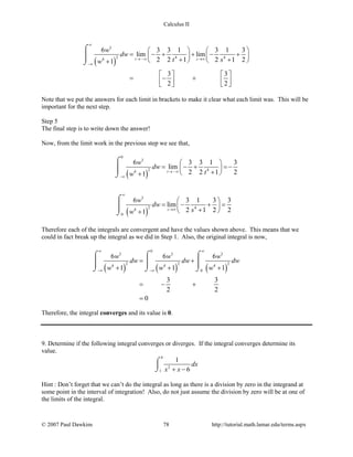 Calculus II
( )
3
2 4 44
6 3 3 1 3 1 3
lim lim
2 2 1 2 1 21
3 3
2 2
t s
w
dw
t sw
∞
→ −∞ →∞
−∞
   
= − + + − +   
+ +   +
   
= − +      
⌠

⌡
Note that we put the answers for each limit in brackets to make it clear what each limit was. This will be
important for the next step.
Step 5
The final step is to write down the answer!
Now, from the limit work in the previous step we see that,
( )
( )
0
3
2 44
3
2 44
0
6 3 3 1 3
lim
2 2 1 21
6 3 1 3 3
lim
2 1 2 21
t
s
w
dw
tw
w
dw
sw
→ −∞
−∞
∞
→∞
 
= − + =− 
+ +
 
= − + = 
+ +
⌠

⌡
⌠

⌡
Therefore each of the integrals are convergent and have the values shown above. This means that we
could in fact break up the integral as we did in Step 1. Also, the original integral is now,
( ) ( ) ( )
0
3 3 3
2 2 24 4 4
0
6 6 6
1 1 1
3 3
2 2
0
w w w
dw dw dw
w w w
∞ ∞
−∞ −∞
= +
+ + +
= − +
=
⌠ ⌠ ⌠
    
⌡ ⌡ ⌡
Therefore, the integral converges and its value is 0.
9. Determine if the following integral converges or diverges. If the integral converges determine its
value.
4
2
1
1
6
dx
x x+ −
⌠

⌡
Hint : Don’t forget that we can’t do the integral as long as there is a division by zero in the integrand at
some point in the interval of integration! Also, do not just assume the division by zero will be at one of
the limits of the integral.
© 2007 Paul Dawkins 78 http://tutorial.math.lamar.edu/terms.aspx
 
