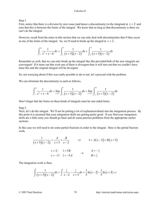 Calculus II
Step 1
First, notice that there is a division by zero issue (and hence a discontinuity) in the integrand at 2x = and
note that this is between the limits of the integral. We know that as long as that discontinuity is there we
can’t do the integral.
However, recall from the notes in this section that we can only deal with discontinuities that if they occur
at one of the limits of the integral. So, we’ll need to break up the integral at 2x = .
( )( ) ( )( )
2 44
2
1 1 2
1 1 1
6 3 2 3 2
dx dx dx
x x x x x x
= +
+ − + − + −
⌠ ⌠⌠
  
⌡ ⌡ ⌡
Remember as well, that we can only break up the integral like this provided both of the new integrals are
convergent! If it turns out that even one of them is divergent then it will turn out that we couldn’t have
done this and the original integral will be divergent.
So, not worrying about if this was really possible to do or not, let’s proceed with the problem.
We can eliminate the discontinuity in each as follows,
( )( ) ( )( )
44
2
2 21 1
1 1 1
lim lim
6 3 2 3 2
t
t s
s
dx dx dx
x x x x x x− +
→ →
= +
+ − + − + −
⌠ ⌠⌠
  
⌡ ⌡ ⌡
Don’t forget that the limits on these kinds of integrals must be one-sided limits.
Step 2
Next, let’s do the integral. We’ll not be putting a lot of explanation/detail into the integration process. By
this point it is assumed that your integration skills are getting pretty good. If you find your integration
skills are a little rusty you should go back and do some practice problems from the appropriate earlier
sections.
In this case we will need to do some partial fractions in order to the integral. Here is the partial fraction
work.
( )( )
( ) ( )
1
1 2 3
3 2 3 2
A B
A x B x
x x x x
= + ⇒ = − + +
+ − + −
1
5
1
5
2: 1 5
3: 1 5
Ax B
Bx A
= −= =
→
==− =−
The integration work is then,
( )( )
1 1
5 51 1 1
ln 2 ln 3
3 2 2 3 5 5
dx dx x x c
x x x x
= − = − − + +
+ − − +
⌠ ⌠

⌡⌡
© 2007 Paul Dawkins 79 http://tutorial.math.lamar.edu/terms.aspx
 