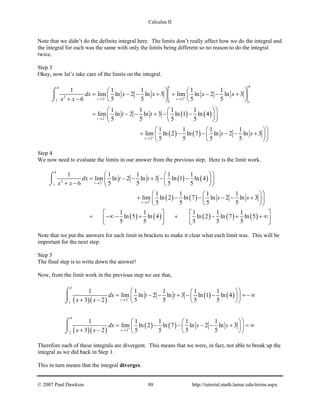 Calculus II
Note that we didn’t do the definite integral here. The limits don’t really affect how we do the integral and
the integral for each was the same with only the limits being different so no reason to do the integral
twice.
Step 3
Okay, now let’s take care of the limits on the integral.
( ) ( )
( ) ( )
44
2
2 21 1
2
2
1 1 1 1 1
lim ln 2 ln 3 lim ln 2 ln 3
6 5 5 5 5
1 1 1 1
lim ln 2 ln 3 ln 1 ln 4
5 5 5 5
1 1 1 1
lim ln 2 ln 7 ln 2 ln 3
5 5 5 5
t
t s
s
t
s
dx x x x x
x x
t t
s s
− +
−
+
→ →
→
→
   
= − − + + − − +   
+ −    
  
= − − + − −  
  
  
+ − − − − +  
  
⌠

⌡
Step 4
We now need to evaluate the limits in our answer from the previous step. Here is the limit work.
( ) ( )
( ) ( )
( ) ( ) ( ) ( ) ( )
4
2
21
2
1 1 1 1 1
lim ln 2 ln 3 ln 1 ln 4
6 5 5 5 5
1 1 1 1
lim ln 2 ln 7 ln 2 ln 3
5 5 5 5
1 1 1 1 1
ln 5 ln 4 ln 2 ln 7 ln 5
5 5 5 5 5
t
s
dx t t
x x
s s
−
+
→
→
  
= − − + − −  + −   
  
+ − − − − +  
  
   
= −∞ − + + − + + ∞      
⌠

⌡
Note that we put the answers for each limit in brackets to make it clear what each limit was. This will be
important for the next step.
Step 5
The final step is to write down the answer!
Now, from the limit work in the previous step we see that,
( )( )
( ) ( )
( )( )
( ) ( )
2
2
1
4
2
2
1 1 1 1 1
lim ln 2 ln 3 ln 1 ln 4
3 2 5 5 5 5
1 1 1 1 1
lim ln 2 ln 7 ln 2 ln 3
3 2 5 5 5 5
t
s
dx t t
x x
dx s s
x x
−
+
→
→
  
= − − + − − =− ∞  + −   
  
= − − − − + =∞  + −   
⌠

⌡
⌠

⌡
Therefore each of these integrals are divergent. This means that we were, in fact, not able to break up the
integral as we did back in Step 1.
This in turn means that the integral diverges.
© 2007 Paul Dawkins 80 http://tutorial.math.lamar.edu/terms.aspx
 