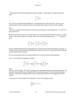 Calculus II
10. Determine if the following integral converges or diverges. If the integral converges determine its
value.
10
2
x
dx
x
−∞
⌠

⌡
e
Hint : Be very careful with this problem as it is nothing like what we did in the notes. However, you
should be able to take the material from the notes and use that to figure out how to do this problem.
Step 1
Now there is clearly an infinite limit here, but also notice that there is a discontinuity at 0x = that we’ll
need to deal with.
Based on the material in the notes it should make sense that, provided both integrals converge, we should
be able to split up the integral at any point. In this case let’s split the integral up at 1x = − . Doing this
gives,
1 1 10 1 0
2 2 2
1
x x x
dx dx dx
x x x
−
−∞ −∞ −
= +
⌠ ⌠ ⌠
    
⌡ ⌡ ⌡
e e e
Keep in mind that splitting up the integral like this can only be done if both of the integrals converge! If
it turns out that even one of them is divergent then it will turn out that we couldn’t have done this and the
original integral will be divergent.
So, not worrying about if this was really possible to do or not let’s proceed with the problem.
Now, we can eliminate the problems as follows,
1 1 10 1
2 2 2
0
1
lim lim
s
x x x
t s
t
dx dx dx
x x x−
−
→ −∞ →
−∞ −
= +
⌠ ⌠ ⌠
    
⌡ ⌡ ⌡
e e e
Step 2
Next, let’s do the integral. We’ll not be putting a lot of explanation/detail into the integration process. By
this point it is assumed that your integration skills are getting pretty good. If you find your integration
skills are a little rusty you should go back and do some practice problems from the appropriate earlier
sections.
In this case we can do a simple Calc I substitution. Here is the integration work.
1
1
2
x
x
dx c
x
=− +
⌠

⌡
e
e
© 2007 Paul Dawkins 81 http://tutorial.math.lamar.edu/terms.aspx
 