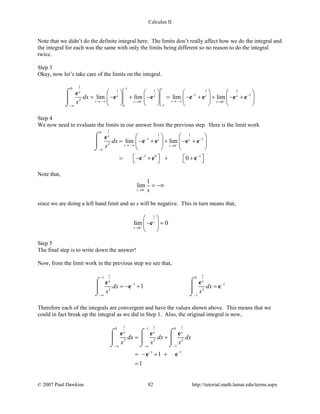 Calculus II
Note that we didn’t do the definite integral here. The limits don’t really affect how we do the integral and
the integral for each was the same with only the limits being different so no reason to do the integral
twice.
Step 3
Okay, now let’s take care of the limits on the integral.
10 1
1 1 1 1
1 1
2
0 0
1
lim lim lim lim
s
x
x x t s
t ts s
t
dx
x − −
−
− −
→ −∞ → −∞→ →
−−∞
       
= − + − = − + + − +       
       
⌠

⌡
e
e e e e e e
Step 4
We now need to evaluate the limits in our answer from the previous step. Here is the limit work
10
1 1
1 1
2
0
1 0 1
lim lim
0
x
t s
t s
dx
x −
− −
→ −∞ →
−∞
− −
   
= − + + − +   
   
   = − + + +   
⌠

⌡
e
e e e e
e e e
Note that,
0
1
lim
s s−
→
= −∞
since we are doing a left hand limit and so s will be negative. This in turn means that,
1
0
lim 0s
s −
→
 
− = 
 
e
Step 5
The final step is to write down the answer!
Now, from the limit work in the previous step we see that,
1 11 0
1 1
2 2
1
1
x x
dx dx
x x
−
− −
−∞ −
=− + =
⌠ ⌠
  
⌡ ⌡
e e
e e
Therefore each of the integrals are convergent and have the values shown above. This means that we
could in fact break up the integral as we did in Step 1. Also, the original integral is now,
1 1 10 1 0
2 2 2
1
1 1
1
1
x x x
dx dx dx
x x x
−
−∞ −∞ −
− −
= +
=− + +
=
⌠ ⌠ ⌠
    
⌡ ⌡ ⌡
e e e
e e
© 2007 Paul Dawkins 82 http://tutorial.math.lamar.edu/terms.aspx
 