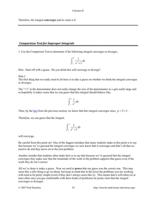 Calculus II
Therefore, the integral converges and its value is 1.
Comparison Test for Improper Integrals
1. Use the Comparison Test to determine if the following integral converges or diverges.
3
1
1
1
dx
x
∞
+
⌠

⌡
Hint : Start off with a guess. Do you think this will converge or diverge?
Step 1
The first thing that we really need to do here is to take a guess on whether we think the integral converges
or diverges.
The “+1” in the denominator does not really change the size of the denominator as x gets really large and
so hopefully it makes sense that we can guess that this integral should behave like,
3
1
1
dx
x
∞
⌠

⌡
Then, by the fact from the previous section, we know that this integral converges since 3 1p= > .
Therefore, we can guess that the integral,
3
1
1
1
dx
x
∞
+
⌠

⌡
will converge.
Be careful from this point on! One of the biggest mistakes that many students make at this point is to say
that because we’ve guessed the integral converges we now know that it converges and that’s all that we
need to do and they move on to the next problem.
Another mistake that students often make here is to say that because we’ve guessed that the integral
converges they make sure that the remainder of the work in the problem supports that guess even if the
work they do isn’t correct.
All we’ve done is make a guess. Now we need to prove that our guess was the correct one. This may
seem like a silly thing to go on about, but keep in mind that at this level the problems you are working
with tend to be pretty simple (even if they don’t always seem like it). This means that it will often (or at
least often once you get comfortable with these kinds of problems) be pretty clear that the integral
converges or diverges.
© 2007 Paul Dawkins 83 http://tutorial.math.lamar.edu/terms.aspx
 
