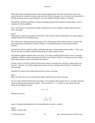 Calculus II
When these kinds of problems arise in other sections/applications it may not always be so clear if our
guess is correct or not and it can take some real work to prove the guess. So, we need to be in the habit of
actually doing the work to prove the guess so we are capable of doing it when it is required.
The hard part with these problems is often not making the guess but instead proving the guess! So let’s
continue on with the problem.
Hint : Now that we’ve guessed the integral converges do we want a larger or smaller function that we
know converges?
Step 2
Recall that we used an area analogy in the notes of this section to help us determine if we want a larger or
smaller function for the comparison test.
We want to prove that the integral converges so if we find a larger function that we know converges the
area analogy tells us that there would be a finite (i.e. not infinite) amount of area under the larger
function.
Our function, which would be smaller, would then also have a finite amount of area under it. There is no
way we can have an infinite amount of area inside of a finite amount of area!
Note that the opposite situation does us no good. If we find a smaller function that we know converges
(and hence will have a finite amount of area under it) our function (which is now larger) can have either a
larger finite amount of area or an infinite area under it.
In other words, if we find a smaller function that we know converges this will tell us nothing about our
function. However, if we find a larger function that we know converges this will force our function to
also converge.
Therefore we need to find a larger function that we know converges.
Step 3
Okay, now that we know we need to find a larger function that we know converges.
So, let’s start with the function from the integral. It is a fraction and we know that we can make a fraction
larger by making the denominator smaller. Also note that for 1x > (which we can assume from the
limits on the integral) we have,
3 3
1x x+ >
Therefore, we have,
3 3
1 1
1x x
<
+
since we replaced the denominator with something that we know is smaller.
Step 4
Finally, we know that,
© 2007 Paul Dawkins 84 http://tutorial.math.lamar.edu/terms.aspx
 