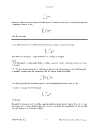 Calculus II
3
1
1
dx
x
∞
⌠

⌡
converges. Then because the function in this integral is larger than the function in the original integral the
Comparison Test tells us that,
3
1
1
1
dx
x
∞
+
⌠

⌡
must also converge.
2. Use the Comparison Test to determine if the following integral converges or diverges.
2
3
3 1
z
dz
z
∞
−
⌠

⌡
Hint : Start off with a guess. Do you think this will converge or diverge?
Step 1
The first thing that we really need to do here is to take a guess on whether we think the integral converges
or diverges.
The “-1” in the denominator does not really change the size of the denominator as z gets really large and
so hopefully it makes sense that we can guess that this integral should behave like,
2
3
33
1z
dz dz
z z
∞ ∞
⌠ ⌠

⌡⌡
Then, by the fact from the previous section, we know that this integral diverges since 1 1p= ≤ .
Therefore, we can guess that the integral,
2
3
3 1
z
dz
z
∞
−
⌠

⌡
will diverge.
Be careful from this point on! One of the biggest mistakes that many students make at this point is to say
that because we’ve guessed the integral diverges we now know that it diverges and that’s all that we need
to do and they move on to the next problem.
© 2007 Paul Dawkins 85 http://tutorial.math.lamar.edu/terms.aspx
 