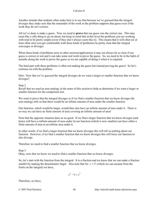 Calculus II
Another mistake that students often make here is to say that because we’ve guessed that the integral
diverges they make sure that the remainder of the work in the problem supports that guess even if the
work they do isn’t correct.
All we’ve done is make a guess. Now we need to prove that our guess was the correct one. This may
seem like a silly thing to go on about, but keep in mind that at this level the problems you are working
with tend to be pretty simple (even if they don’t always seem like it). This means that it will often (or at
least often once you get comfortable with these kinds of problems) be pretty clear that the integral
converges or diverges.
When these kinds of problems arise in other sections/applications it may not always be so clear if our
guess is correct or not and it can take some real work to prove the guess. So, we need to be in the habit of
actually doing the work to prove the guess so we are capable of doing it when it is required.
The hard part with these problems is often not making the guess but instead proving the guess! So let’s
continue on with the problem.
Hint : Now that we’ve guessed the integral diverges do we want a larger or smaller function that we know
diverges?
Step 2
Recall that we used an area analogy in the notes of this section to help us determine if we want a larger or
smaller function for the comparison test.
We want to prove that the integral diverges so if we find a smaller function that we know diverges the
area analogy tells us that there would be an infinite amount of area under the smaller function.
Our function, which would be larger, would then also have an infinite amount of area under it. There is
no way we can have an finite amount of area covering an infinite amount of area!
Note that the opposite situation does us no good. If we find a larger function that we know diverges (and
hence will have a infinite amount of area under it) our function (which is now smaller) can have either a
finite amount of area or an infinite area under it.
In other words, if we find a larger function that we know diverges this will tell us nothing about our
function. However, if we find a smaller function that we know diverges this will force our function to
also diverge.
Therefore we need to find a smaller function that we know diverges.
Step 3
Okay, now that we know we need to find a smaller function that we know diverges.
So, let’s start with the function from the integral. It is a fraction and we know that we can make a fraction
smaller by making the denominator larger. Also note that for 3z > (which we can assume from the
limits on the integral) we have,
3 3
1z z− <
Therefore, we have,
© 2007 Paul Dawkins 86 http://tutorial.math.lamar.edu/terms.aspx
 