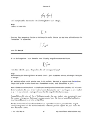 Calculus II
2 2
3 3
1
1
z z
z z z
> =
−
since we replaced the denominator with something that we know is larger.
Step 4
Finally, we know that,
3
1
dz
z
∞
⌠

⌡
diverges. Then because the function in this integral is smaller than the function in the original integral the
Comparison Test tells us that,
2
3
3 1
z
dz
z
∞
−
⌠

⌡
must also diverge.
3. Use the Comparison Test to determine if the following integral converges or diverges.
4
y
dy
y
∞ −
⌠

⌡
e
Hint : Start off with a guess. Do you think this will converge or diverge?
Step 1
The first thing that we really need to do here is to take a guess on whether we think the integral converges
or diverges.
We need to be a little careful with the guess for this problem. We might be tempted to use the fact from
the previous section to guess diverge since the exponent on the y in the denominator is 1 1p= ≤ .
That would be incorrect however. Recall that the fact requires a constant in the numerator and we clearly
do not have that in this case. In fact what we have in the numerator is y−
e and this goes to zero very fast
as y → ∞ and so there is a pretty good chance that this integral will in fact converge.
Be careful from this point on! One of the biggest mistakes that many students make at this point is to say
that because we’ve guessed the integral converges we now know that it converges and that’s all that we
need to do and they move on to the next problem.
Another mistake that students often make here is to say that because we’ve guessed that the integral
converges they make sure that the remainder of the work in the problem supports that guess even if the
work they do isn’t correct.
© 2007 Paul Dawkins 87 http://tutorial.math.lamar.edu/terms.aspx
 