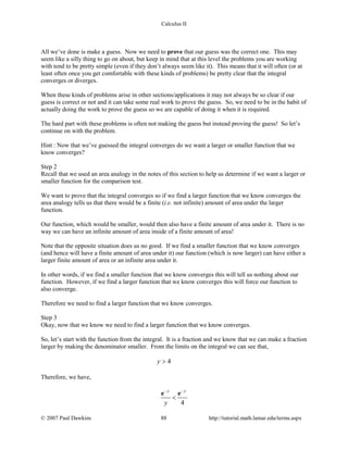 Calculus II
All we’ve done is make a guess. Now we need to prove that our guess was the correct one. This may
seem like a silly thing to go on about, but keep in mind that at this level the problems you are working
with tend to be pretty simple (even if they don’t always seem like it). This means that it will often (or at
least often once you get comfortable with these kinds of problems) be pretty clear that the integral
converges or diverges.
When these kinds of problems arise in other sections/applications it may not always be so clear if our
guess is correct or not and it can take some real work to prove the guess. So, we need to be in the habit of
actually doing the work to prove the guess so we are capable of doing it when it is required.
The hard part with these problems is often not making the guess but instead proving the guess! So let’s
continue on with the problem.
Hint : Now that we’ve guessed the integral converges do we want a larger or smaller function that we
know converges?
Step 2
Recall that we used an area analogy in the notes of this section to help us determine if we want a larger or
smaller function for the comparison test.
We want to prove that the integral converges so if we find a larger function that we know converges the
area analogy tells us that there would be a finite (i.e. not infinite) amount of area under the larger
function.
Our function, which would be smaller, would then also have a finite amount of area under it. There is no
way we can have an infinite amount of area inside of a finite amount of area!
Note that the opposite situation does us no good. If we find a smaller function that we know converges
(and hence will have a finite amount of area under it) our function (which is now larger) can have either a
larger finite amount of area or an infinite area under it.
In other words, if we find a smaller function that we know converges this will tell us nothing about our
function. However, if we find a larger function that we know converges this will force our function to
also converge.
Therefore we need to find a larger function that we know converges.
Step 3
Okay, now that we know we need to find a larger function that we know converges.
So, let’s start with the function from the integral. It is a fraction and we know that we can make a fraction
larger by making the denominator smaller. From the limits on the integral we can see that,
4y >
Therefore, we have,
4
y y
y
− −
<
e e
© 2007 Paul Dawkins 88 http://tutorial.math.lamar.edu/terms.aspx
 