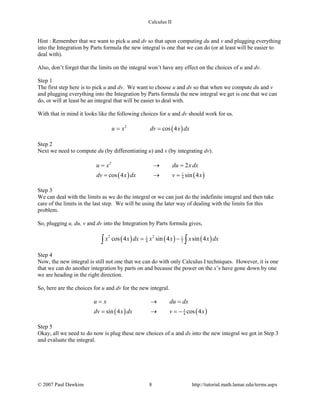Calculus II
Hint : Remember that we want to pick u and dv so that upon computing du and v and plugging everything
into the Integration by Parts formula the new integral is one that we can do (or at least will be easier to
deal with).
Also, don’t forget that the limits on the integral won’t have any effect on the choices of u and dv.
Step 1
The first step here is to pick u and dv. We want to choose u and dv so that when we compute du and v
and plugging everything into the Integration by Parts formula the new integral we get is one that we can
do, or will at least be an integral that will be easier to deal with.
With that in mind it looks like the following choices for u and dv should work for us.
( )2
cos 4u x dv x dx= =
Step 2
Next we need to compute du (by differentiating u) and v (by integrating dv).
( ) ( )
2
1
4
2
cos 4 sin 4
u x du x dx
dv x dx v x
= →=
= →=
Step 3
We can deal with the limits as we do the integral or we can just do the indefinite integral and then take
care of the limits in the last step. We will be using the later way of dealing with the limits for this
problem.
So, plugging u, du, v and dv into the Integration by Parts formula gives,
( ) ( ) ( )2 21 1
4 2cos 4 sin 4 sin 4x x dx x x x x dx= −∫ ∫
Step 4
Now, the new integral is still not one that we can do with only Calculus I techniques. However, it is one
that we can do another integration by parts on and because the power on the x’s have gone down by one
we are heading in the right direction.
So, here are the choices for u and dv for the new integral.
( ) ( )1
4sin 4 cos 4
u x du dx
dv x dx v x
= →=
= → =−
Step 5
Okay, all we need to do now is plug these new choices of u and dv into the new integral we got in Step 3
and evaluate the integral.
© 2007 Paul Dawkins 8 http://tutorial.math.lamar.edu/terms.aspx
 