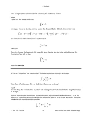 Calculus II
since we replaced the denominator with something that we know is smaller.
Step 4
Finally, we will need to prove that,
4
y
dy
∞
−
∫ e
converges. However, after the previous section that shouldn’t be too difficult. Here is that work.
( ) ( )4 41 1 1 1 1 1
4 4 4 4 4 44 4 4
lim lim lim
tt
t t t
y y y t
dy dy
∞
− − − − − −
→∞ →∞ →∞
= = − = − + =∫ ∫e e e e e e
The limit existed and was finite and so we know that,
1
44
y
dy
∞
−
∫ e
converges.
Therefore, because the function in this integral is larger than the function in the original integral the
Comparison Test tells us that,
4
y
dy
y
∞ −
⌠

⌡
e
must also converge.
4. Use the Comparison Test to determine if the following integral converges or diverges.
4 2
1
1
2
z
dz
z z
∞
−
+
⌠

⌡
Hint : Start off with a guess. Do you think this will converge or diverge?
Step 1
The first thing that we really need to do here is to take a guess on whether we think the integral converges
or diverges.
Both the numerator and denominator of this function are polynomials and we know that as z → ∞ the
behavior of each of the polynomials will be the same as the behavior of the largest power of z. Therefore,
it looks like this integral should behave like,
4 3
1 1
1z
dz dz
z z
∞ ∞
=⌠ ⌠
 
⌡ ⌡
© 2007 Paul Dawkins 89 http://tutorial.math.lamar.edu/terms.aspx
 