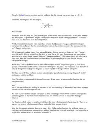 Calculus II
Then, by the fact from the previous section, we know that this integral converges since 3 1p= > .
Therefore, we can guess that the integral,
4 2
1
1
2
z
dz
z z
∞
−
+
⌠

⌡
will converge.
Be careful from this point on! One of the biggest mistakes that many students make at this point is to say
that because we’ve guessed the integral converges we now know that it converges and that’s all that we
need to do and they move on to the next problem.
Another mistake that students often make here is to say that because we’ve guessed that the integral
converges they make sure that the remainder of the work in the problem supports that guess even if the
work they do isn’t correct.
All we’ve done is make a guess. Now we need to prove that our guess was the correct one. This may
seem like a silly thing to go on about, but keep in mind that at this level the problems you are working
with tend to be pretty simple (even if they don’t always seem like it). This means that it will often (or at
least often once you get comfortable with these kinds of problems) be pretty clear that the integral
converges or diverges.
When these kinds of problems arise in other sections/applications it may not always be so clear if our
guess is correct or not and it can take some real work to prove the guess. So, we need to be in the habit of
actually doing the work to prove the guess so we are capable of doing it when it is required.
The hard part with these problems is often not making the guess but instead proving the guess! So let’s
continue on with the problem.
Hint : Now that we’ve guessed the integral converges do we want a larger or smaller function that we
know converges?
Step 2
Recall that we used an area analogy in the notes of this section to help us determine if we want a larger or
smaller function for the comparison test.
We want to prove that the integral converges so if we find a larger function that we know converges the
area analogy tells us that there would be a finite (i.e. not infinite) amount of area under the larger
function.
Our function, which would be smaller, would then also have a finite amount of area under it. There is no
way we can have an infinite amount of area inside of a finite amount of area!
Note that the opposite situation does us no good. If we find a smaller function that we know converges
(and hence will have a finite amount of area under it) our function (which is now larger) can have either a
larger finite amount of area or an infinite area under it.
© 2007 Paul Dawkins 90 http://tutorial.math.lamar.edu/terms.aspx
 