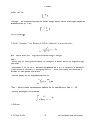 Calculus II
and we know that,
3
1
1
dz
z
∞
⌠

⌡
converges. Then because the function in this integral is larger than the function in the original integral the
Comparison Test tells us that,
4 2
1
1
2
z
dz
z z
∞
−
+
⌠

⌡
must also converge.
5. Use the Comparison Test to determine if the following integral converges or diverges.
( )( )
2
3 2
6
1
cos 1
w
dw
w w
∞
+
+
⌠

⌡
Hint : Start off with a guess. Do you think this will converge or diverge?
Step 1
The first thing that we really need to do here is to take a guess on whether we think the integral converges
or diverges.
The numerator of this function is a polynomial and we know that as w → ∞ the behavior of polynomials
will be the same as the behavior of the largest power of w. Also the cosine term in the denominator is
bounded and never gets too large or small.
Therefore, it looks like this integral should behave like,
2
3
66
1w
dw dw
w w
∞ ∞
=⌠ ⌠

⌡⌡
Then, by the fact from the previous section, we know that this integral diverges since 1 1p= ≤ .
Therefore, we can guess that the integral,
( )( )
2
3 2
6
1
cos 1
w
dw
w w
∞
+
+
⌠

⌡
will diverge.
© 2007 Paul Dawkins 92 http://tutorial.math.lamar.edu/terms.aspx
 