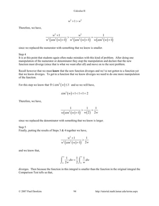 Calculus II
2 2
1w w+ >
Therefore, we have,
( )( ) ( )( ) ( )( )
2 2
3 2 3 2 2
1 1
cos 1 cos 1 cos 1
w w
w w w w w w
+
> =
+ + +
since we replaced the numerator with something that we know is smaller.
Step 4
It is at this point that students again often make mistakes with this kind of problem. After doing one
manipulation of the numerator or denominator they stop the manipulation and declare that the new
function must diverge (since that is what we want after all) and move on to the next problem.
Recall however that we must know that the new function diverges and we’ve not gotten to a function yet
that we know diverges. To get to a function that we know diverges we need to do one more manipulation
of the function.
For this step we know that ( )2
0 cos 1w≤ ≤ and so we will have,
( )2
cos 1 1 1 2w + < + =
Therefore, we have,
( )( ) ( )2
1 1 1
2 2cos 1 w ww w
> =
+
since we replaced the denominator with something that we know is larger.
Step 5
Finally, putting the results of Steps 3 & 4 together we have,
( )( )
2
3 2
1 1
2cos 1
w
ww w
+
>
+
and we know that,
6 6
1 1 1
2 2
dw dw
w w
∞ ∞
=⌠ ⌠
 
⌡ ⌡
diverges. Then because the function in this integral is smaller than the function in the original integral the
Comparison Test tells us that,
© 2007 Paul Dawkins 94 http://tutorial.math.lamar.edu/terms.aspx
 