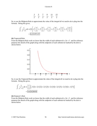 Calculus II
3 5 7 9 11 13
, , , , ,
2 2 2 2 2 2
So, to use the Midpoint Rule to approximate the value of the integral all we need to do is plug into the
formula. Doing this gives,
( )
7
3
1
1 3 5 7 9 11 13
1
1 2 2 2 2 2 2
0.33197137
dx f f f f f f
x
            
≈ + + + + +            +             
=
⌠

⌡
(b) Trapezoid Rule
From the Midpoint Rule work we know that the width of each subinterval is 1x∆ = and for reference
purposes the sketch of the graph along with the endpoints of each subinterval marked by the dots is
shown below.
So, to use the Trapezoid Rule to approximate the value of the integral all we need to do is plug into the
formula. Doing this gives,
( ) ( ) ( ) ( ) ( ) ( ) ( )
7
3
1
1 1
1 2 2 2 3 2 4 2 5 2 6 7
1 2
0.42620830
dx f f f f f f f
x
 
≈ + + + + + +   +  
=
⌠

⌡
(b) Simpson’s Rule
From the Midpoint Rule work we know that the width of each subinterval is 1x∆ = and for reference
purposes the sketch of the graph along with the endpoints of each subinterval marked by the dots is
shown below.
© 2007 Paul Dawkins 96 http://tutorial.math.lamar.edu/terms.aspx
 