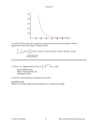 Calculus II
As with the first two parts all we need to do is plug into the formula to use Simpson’s Rule to
approximate value of the integral. Doing this gives,
( ) ( ) ( ) ( ) ( ) ( ) ( )
7
3
1
1 1
1 4 2 2 3 4 4 2 5 4 6 7
1 3
0.37154155
dx f f f f f f f
x
 
≈ + + + + + +   +  
=
⌠

⌡
2. Using 6n = approximate the value of
22
1
1x
dx−
−
+∫ e using
(a) the Midpoint Rule,
(b) the Trapezoid Rule, and
(c) Simpson’s Rule
Use at least 6 decimal places of accuracy for your work.
(a) Midpoint Rule
While it’s not really needed to do the problem here is a sketch of the graph.
© 2007 Paul Dawkins 97 http://tutorial.math.lamar.edu/terms.aspx
 