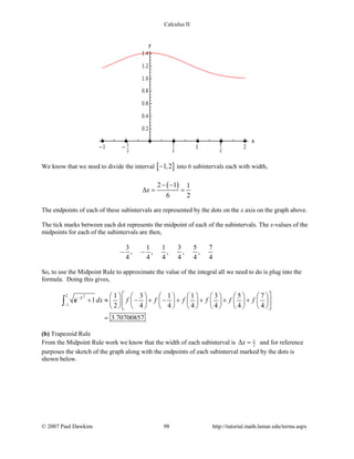 Calculus II
We know that we need to divide the interval [ ]1,2− into 6 subintervals each with width,
( )2 1 1
6 2
x
− −
∆= =
The endpoints of each of these subintervals are represented by the dots on the x axis on the graph above.
The tick marks between each dot represents the midpoint of each of the subintervals. The x-values of the
midpoints for each of the subintervals are then,
3 1 1 3 5 7
, , , , ,
4 4 4 4 4 4
− −
So, to use the Midpoint Rule to approximate the value of the integral all we need to do is plug into the
formula. Doing this gives,
22
1
1 3 1 1 3 5 7
1
2 4 4 4 4 4 4
3.70700857
x
dx f f f f f f−
−
              
+ ≈ − + − + + + +              
              
=
∫ e
(b) Trapezoid Rule
From the Midpoint Rule work we know that the width of each subinterval is 1
2x∆ = and for reference
purposes the sketch of the graph along with the endpoints of each subinterval marked by the dots is
shown below.
© 2007 Paul Dawkins 98 http://tutorial.math.lamar.edu/terms.aspx
 