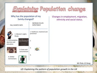 Why has the population of my
family changed?
Changes in employment, migration,
ethnicity and social status.
3. Costs and
consumerism
2. contraception,
abortion and
education
1. Women's rights
& pay
FALL IN BIRTH RATE
INCREASE IN LIFE
EXPECTANCY
1. Healthcare, treatment and
prevention
2.
3.
4.
4. Global
Connections
Mr Pinks 12 Geog
LO: Explaining the pattern of population growth in the UK
 
