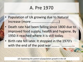 A. Pre 1970
• Population of Uk growing due to Natural
Increase (more …………………………..)
• Death rate had been falling since 1800 due to
improved food supply, health and hygiene. By
1950 it reached where it is still today.
• Birth rate fell later. It stopped in the 1970’s
with the end of the post war ……... ……………
LO: Explaining the pattern of population growth in the UK
 