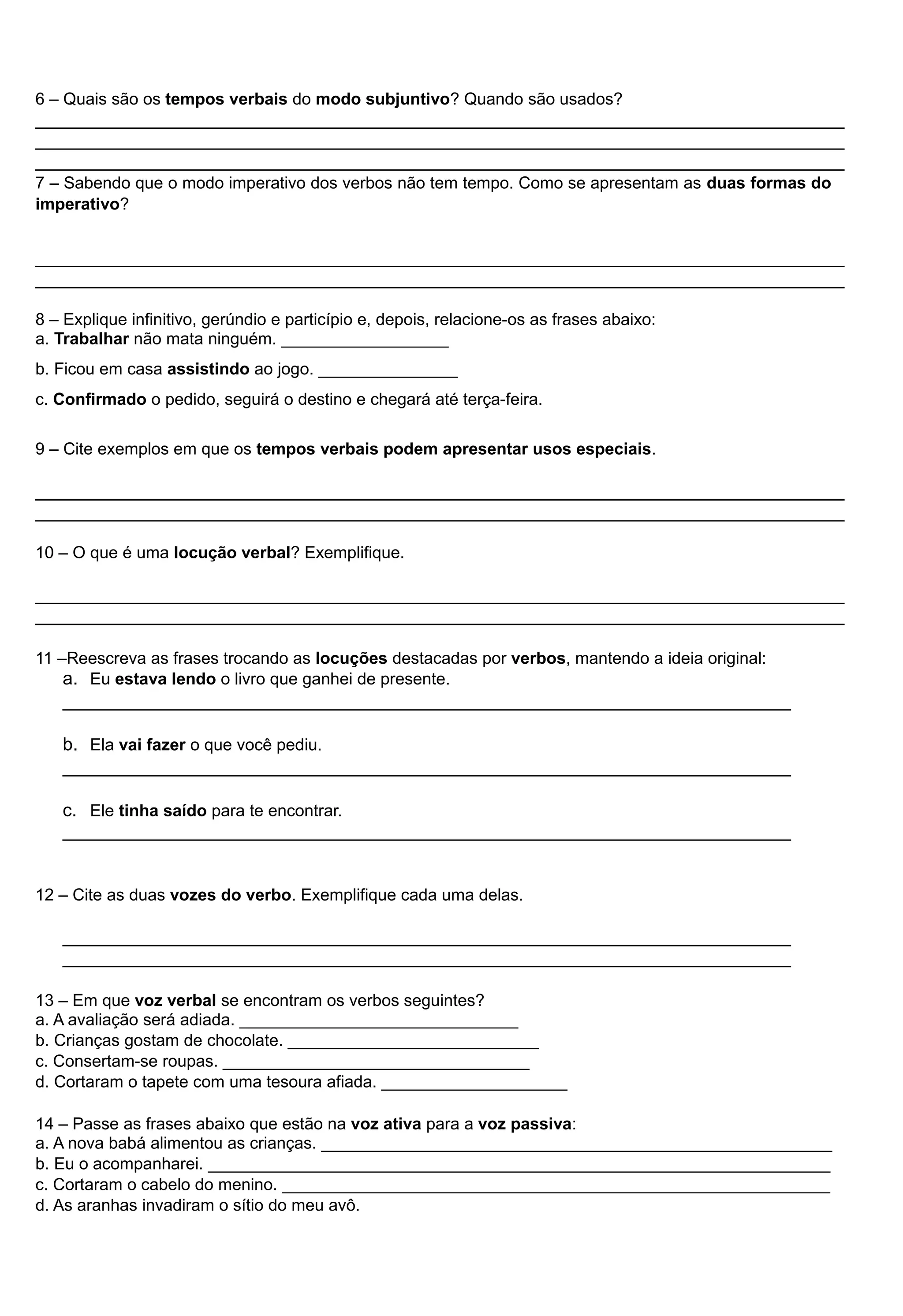 6 – Quais são os tempos verbais do modo subjuntivo? Quando são usados? 
________________________________________________________________________________ 
________________________________________________________________________________ 
________________________________________________________________________________ 
7 – Sabendo que o modo imperativo dos verbos não tem tempo. Como se apresentam as duas formas do 
imperativo? 
________________________________________________________________________________ 
________________________________________________________________________________ 
8 – Explique infinitivo, gerúndio e particípio e, depois, relacione-os as frases abaixo: 
a. Trabalhar não mata ninguém. __________________ 
b. Ficou em casa assistindo ao jogo. _______________ 
c. Confirmado o pedido, seguirá o destino e chegará até terça-feira. 
9 – Cite exemplos em que os tempos verbais podem apresentar usos especiais. 
________________________________________________________________________________ 
________________________________________________________________________________ 
10 – O que é uma locução verbal? Exemplifique. 
________________________________________________________________________________ 
________________________________________________________________________________ 
11 –Reescreva as frases trocando as locuções destacadas por verbos, mantendo a ideia original: 
a. Eu estava lendo o livro que ganhei de presente. 
________________________________________________________________________ 
b. Ela vai fazer o que você pediu. 
________________________________________________________________________ 
c. Ele tinha saído para te encontrar. 
________________________________________________________________________ 
12 – Cite as duas vozes do verbo. Exemplifique cada uma delas. 
________________________________________________________________________ 
________________________________________________________________________ 
13 – Em que voz verbal se encontram os verbos seguintes? 
a. A avaliação será adiada. ______________________________ 
b. Crianças gostam de chocolate. ___________________________ 
c. Consertam-se roupas. _________________________________ 
d. Cortaram o tapete com uma tesoura afiada. ____________________ 
14 – Passe as frases abaixo que estão na voz ativa para a voz passiva: 
a. A nova babá alimentou as crianças. _______________________________________________________ 
b. Eu o acompanharei. ___________________________________________________________________ 
c. Cortaram o cabelo do menino. ___________________________________________________________ 
d. As aranhas invadiram o sítio do meu avô. 
 