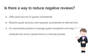 Is there a way to reduce negative reviews?
● Offer good service to guests consistently
● Resolve guest services and requests consistently at defined time
● An automated process to manage guest complaints and requests can
eradicate the errors caused due to a manual process
 