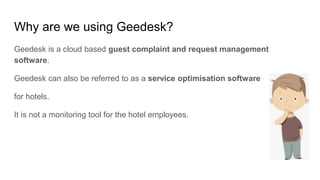 Why are we using Geedesk?
Geedesk is a cloud based guest complaint and request management
software.
Geedesk can also be referred to as a service optimisation software
for hotels.
It is not a monitoring tool for the hotel employees.
 