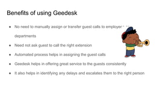 Benefits of using Geedesk
● No need to manually assign or transfer guest calls to employees or
departments
● Need not ask guest to call the right extension
● Automated process helps in assigning the guest calls
● Geedesk helps in offering great service to the guests consistently
● It also helps in identifying any delays and escalates them to the right person
 