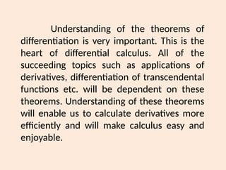Understanding of the theorems of
differentiation is very important. This is the
heart of differential calculus. All of the
succeeding topics such as applications of
derivatives, differentiation of transcendental
functions etc. will be dependent on these
theorems. Understanding of these theorems
will enable us to calculate derivatives more
efficiently and will make calculus easy and
enjoyable.
 
