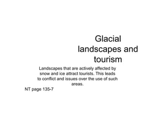 Glacial landscapes and tourism Landscapes that are actively affected by snow and ice attract tourists. This leads to conflict and issues over the use of such areas. NT page 135-7 