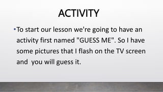 ACTIVITY
•To start our lesson we're going to have an
activity first named "GUESS ME". So I have
some pictures that I flash on the TV screen
and you will guess it.
 