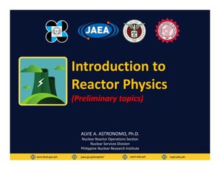 Introduction to
Reactor Physics
(Preliminary topics)
ALVIE A. ASTRONOMO, Ph.D.
Nuclear Reactor Operations Section
Nuclear Services Division
Philippine Nuclear Research Institute
 