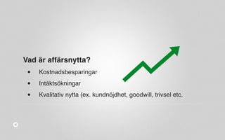 Vad är affärsnytta? 
• Kostnadsbesparingar 
• Intäktsökningar 
• Kvalitativ nytta (ex. kundnöjdhet, goodwill, trivsel etc. 
 