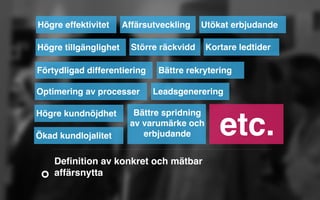 Högre effektivitet Affärsutveckling Utökat erbjudande 
Högre tillgänglighet 
Större räckvidd Kortare ledtider 
Förtydligad differentiering 
Optimering av processer 
Högre kundnöjdhet 
Ökad kundlojalitet 
Bättre rekrytering 
Leadsgenerering 
Bättre spridning 
av varumärke och 
erbjudande etc. 
Definition av konkret och mätbar 
affärsnytta 
 